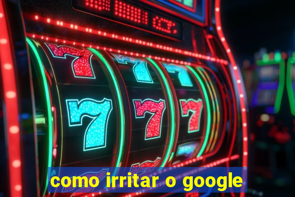 como irritar o google